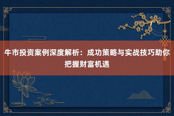 牛市投资案例深度解析：成功策略与实战技巧助你把握财富机遇